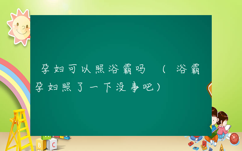 孕妇可以照浴霸吗 (浴霸孕妇照了一下没事吧)